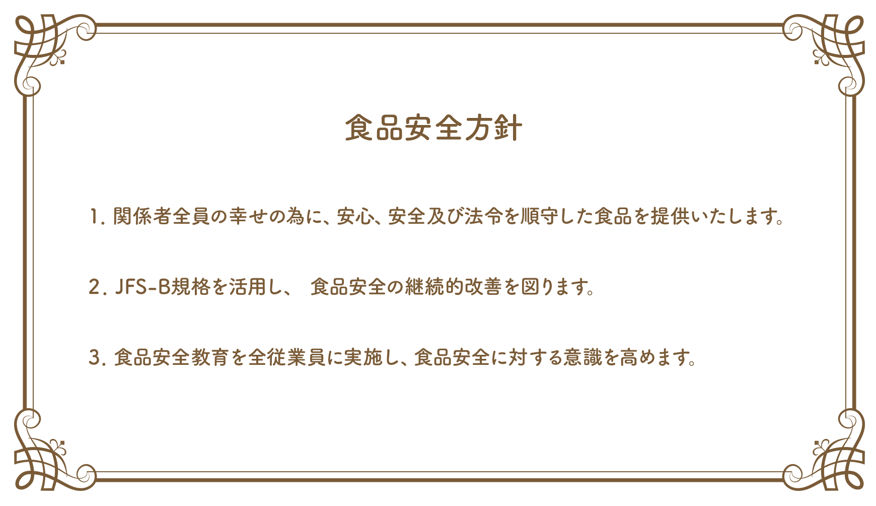 食品安全方針（1）関係者全員の幸せの為に、安心、安全及び法令を順守した食品を提供いたします。（2）JFS-B規格を活用し、 食品安全の継続的改善を図ります。（3）食品安全教育を全従業員に実施し、食品安全に対する意識を高めます。